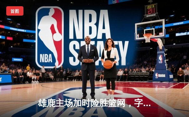 雄鹿主场加时险胜篮网，字母哥狂砍44分率队捍卫荣耀